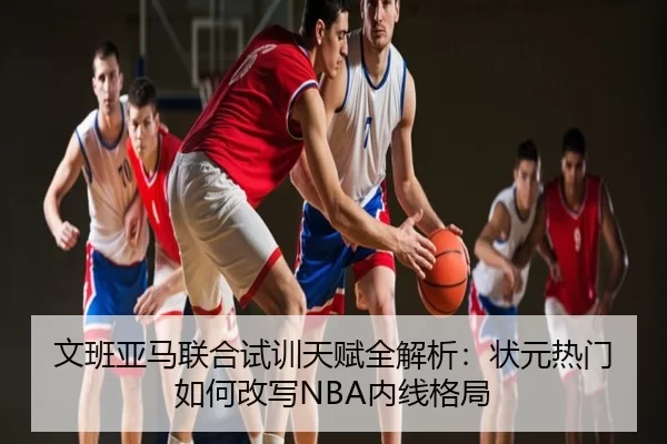 文班亚马联合试训天赋全解析：状元热门如何改写NBA内线格局